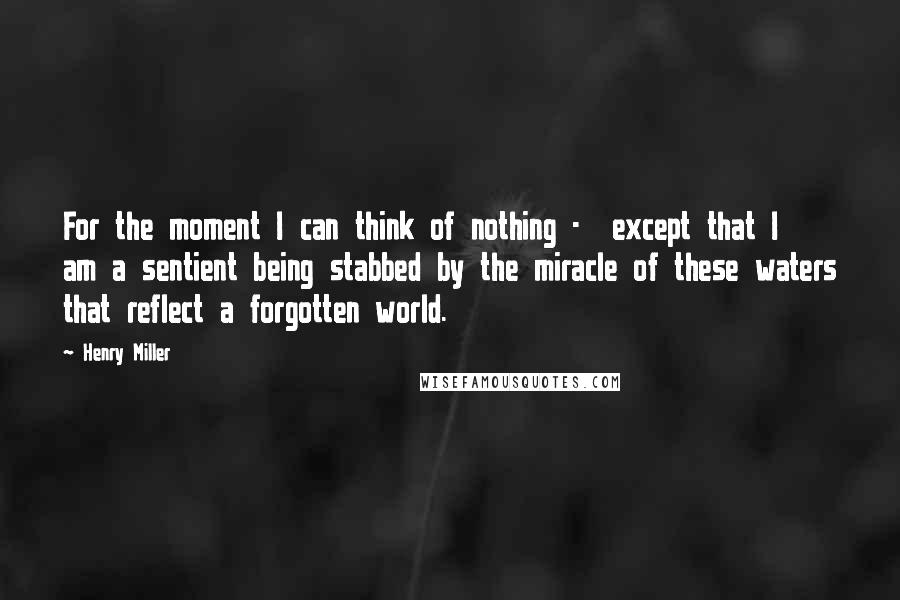 Henry Miller Quotes: For the moment I can think of nothing - except that I am a sentient being stabbed by the miracle of these waters that reflect a forgotten world.