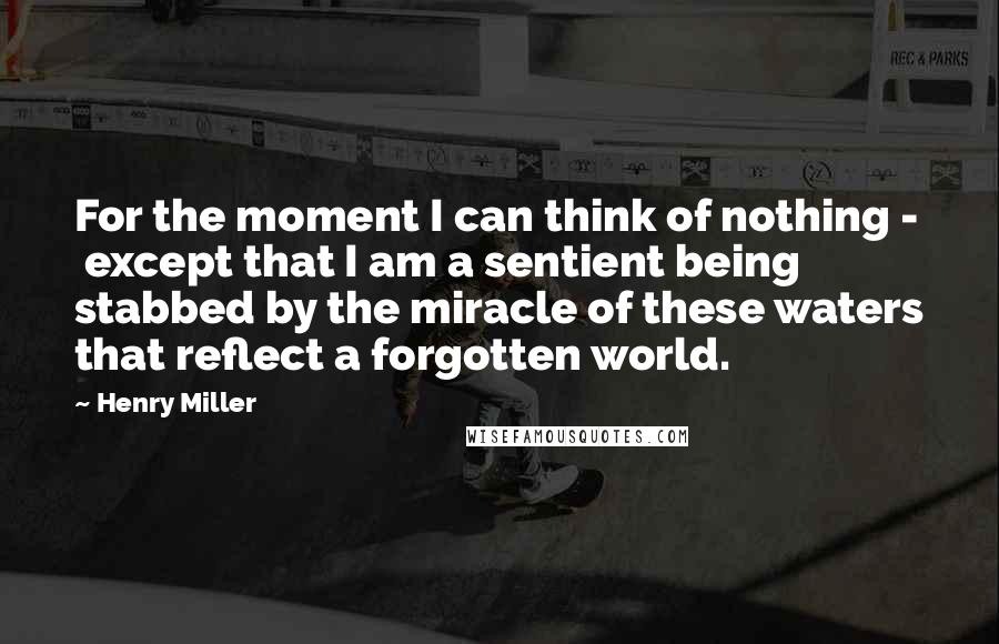 Henry Miller Quotes: For the moment I can think of nothing - except that I am a sentient being stabbed by the miracle of these waters that reflect a forgotten world.