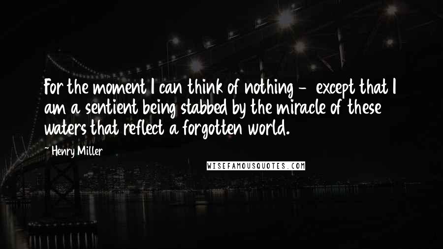 Henry Miller Quotes: For the moment I can think of nothing - except that I am a sentient being stabbed by the miracle of these waters that reflect a forgotten world.