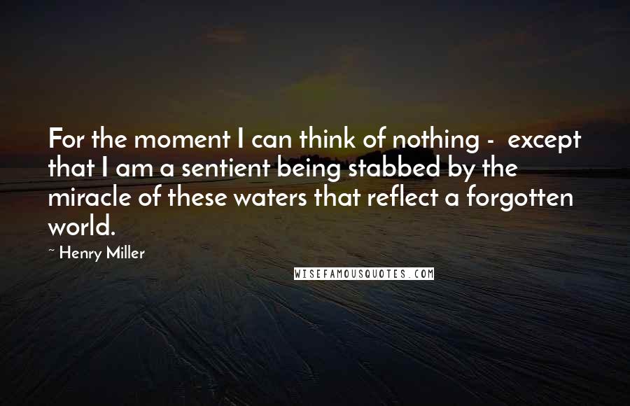 Henry Miller Quotes: For the moment I can think of nothing - except that I am a sentient being stabbed by the miracle of these waters that reflect a forgotten world.