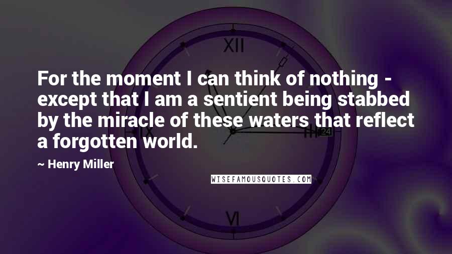 Henry Miller Quotes: For the moment I can think of nothing - except that I am a sentient being stabbed by the miracle of these waters that reflect a forgotten world.