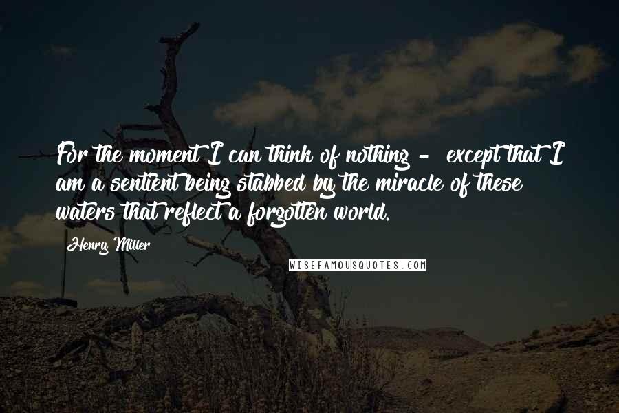 Henry Miller Quotes: For the moment I can think of nothing - except that I am a sentient being stabbed by the miracle of these waters that reflect a forgotten world.