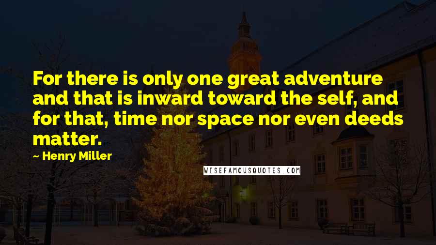 Henry Miller Quotes: For there is only one great adventure and that is inward toward the self, and for that, time nor space nor even deeds matter.