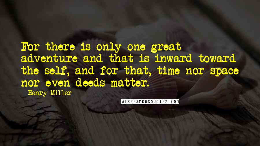 Henry Miller Quotes: For there is only one great adventure and that is inward toward the self, and for that, time nor space nor even deeds matter.