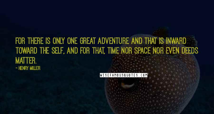 Henry Miller Quotes: For there is only one great adventure and that is inward toward the self, and for that, time nor space nor even deeds matter.