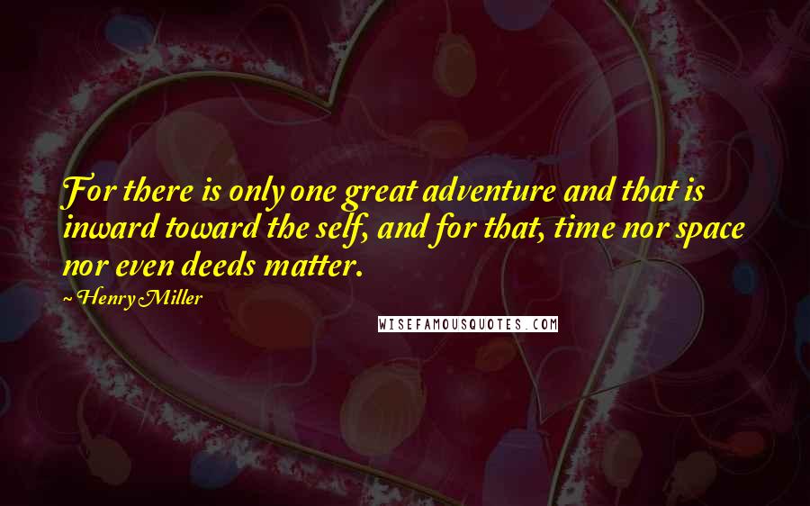 Henry Miller Quotes: For there is only one great adventure and that is inward toward the self, and for that, time nor space nor even deeds matter.