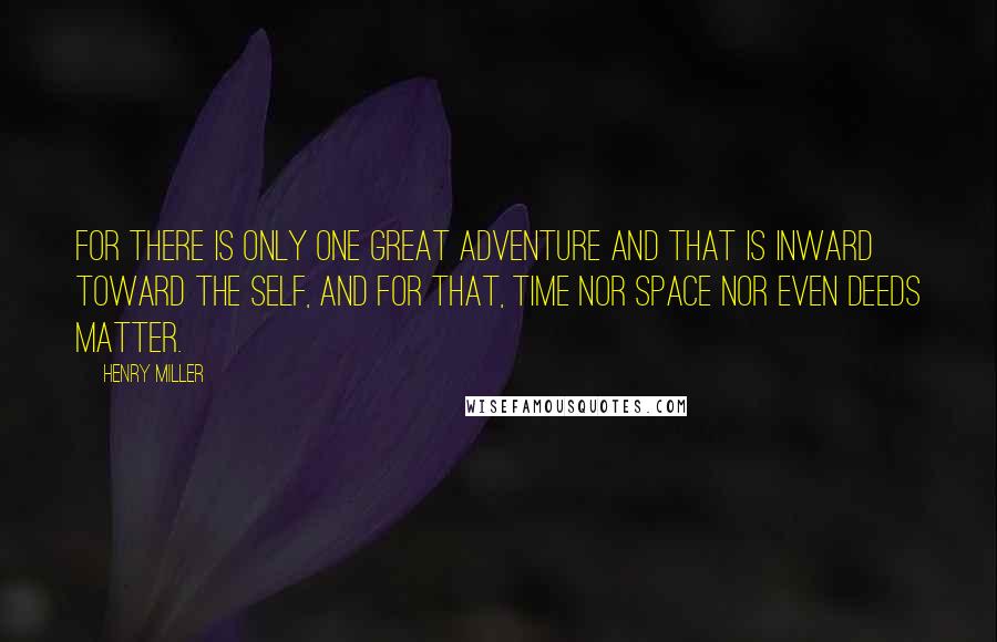 Henry Miller Quotes: For there is only one great adventure and that is inward toward the self, and for that, time nor space nor even deeds matter.