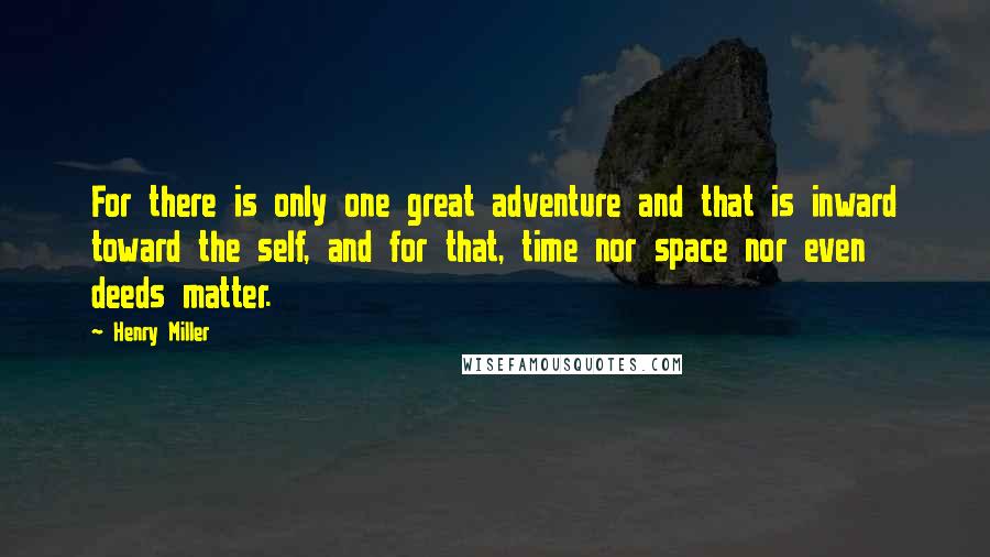 Henry Miller Quotes: For there is only one great adventure and that is inward toward the self, and for that, time nor space nor even deeds matter.