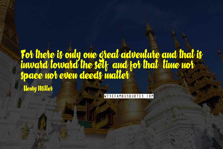 Henry Miller Quotes: For there is only one great adventure and that is inward toward the self, and for that, time nor space nor even deeds matter.