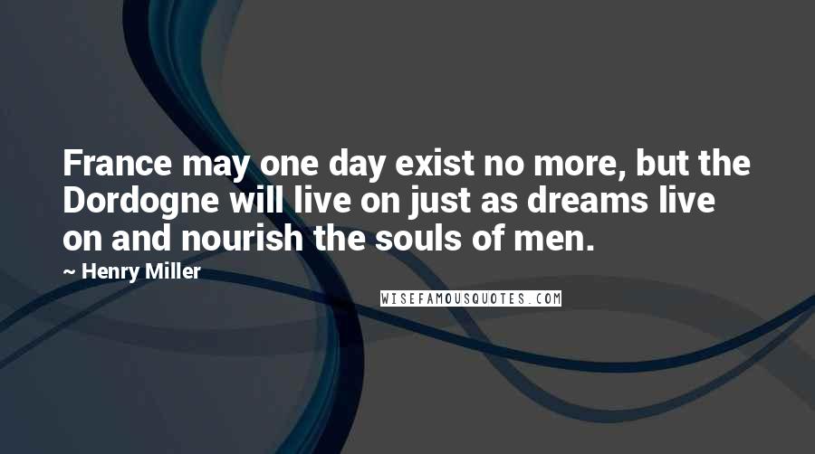 Henry Miller Quotes: France may one day exist no more, but the Dordogne will live on just as dreams live on and nourish the souls of men.