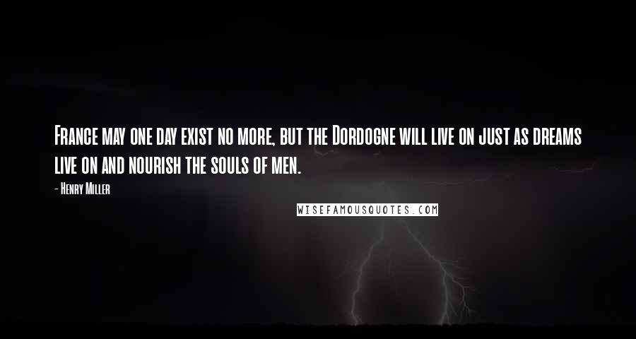 Henry Miller Quotes: France may one day exist no more, but the Dordogne will live on just as dreams live on and nourish the souls of men.