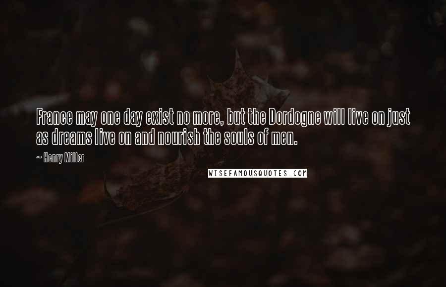 Henry Miller Quotes: France may one day exist no more, but the Dordogne will live on just as dreams live on and nourish the souls of men.