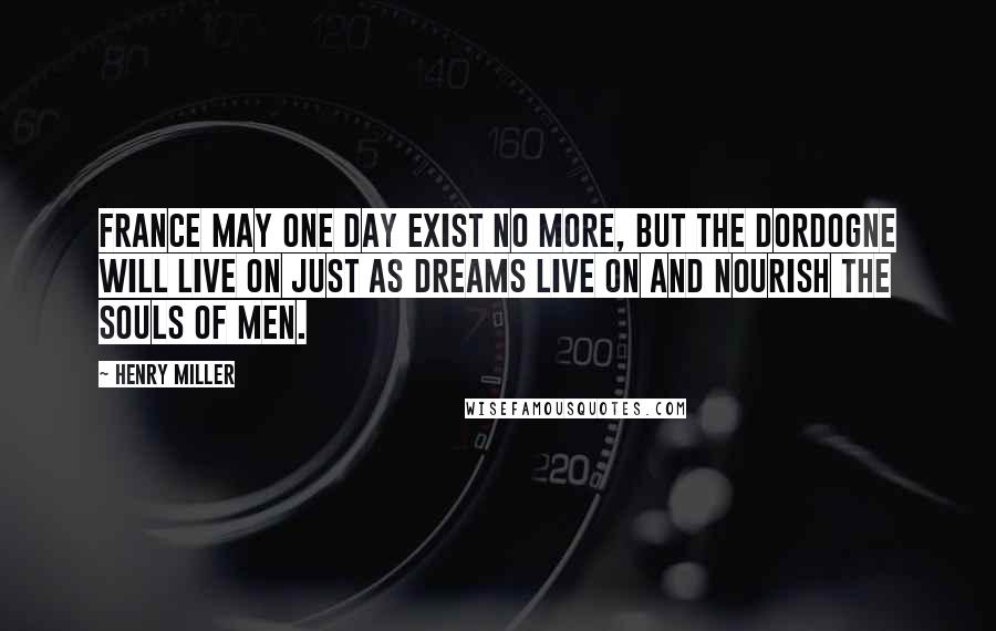 Henry Miller Quotes: France may one day exist no more, but the Dordogne will live on just as dreams live on and nourish the souls of men.