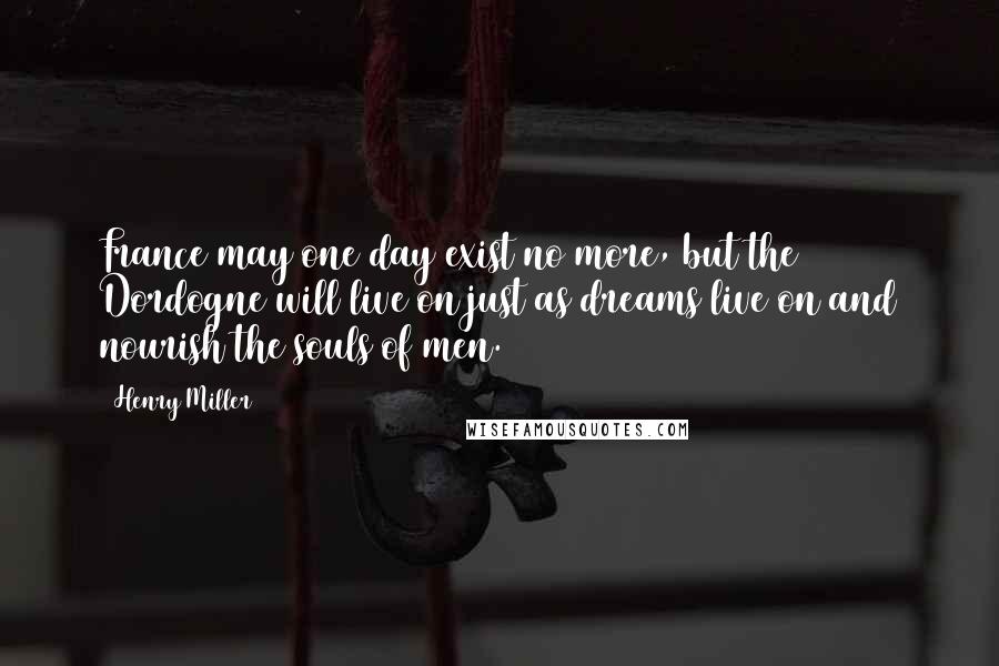 Henry Miller Quotes: France may one day exist no more, but the Dordogne will live on just as dreams live on and nourish the souls of men.