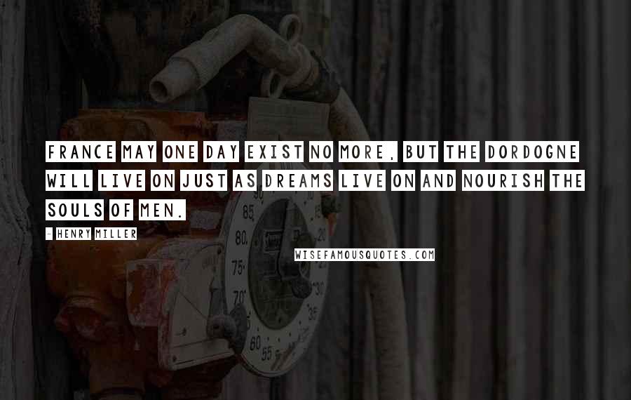 Henry Miller Quotes: France may one day exist no more, but the Dordogne will live on just as dreams live on and nourish the souls of men.