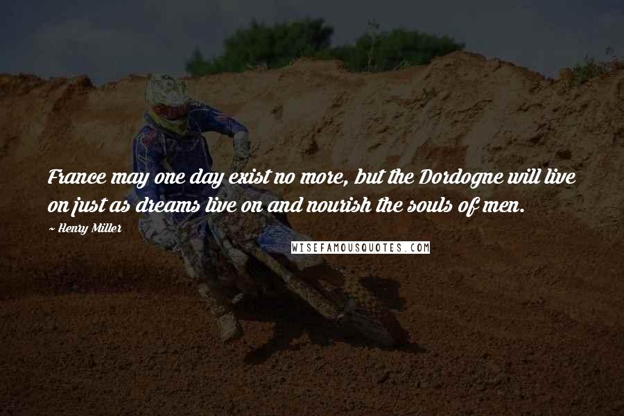Henry Miller Quotes: France may one day exist no more, but the Dordogne will live on just as dreams live on and nourish the souls of men.