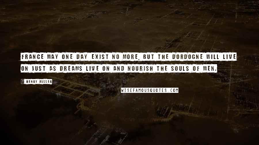 Henry Miller Quotes: France may one day exist no more, but the Dordogne will live on just as dreams live on and nourish the souls of men.