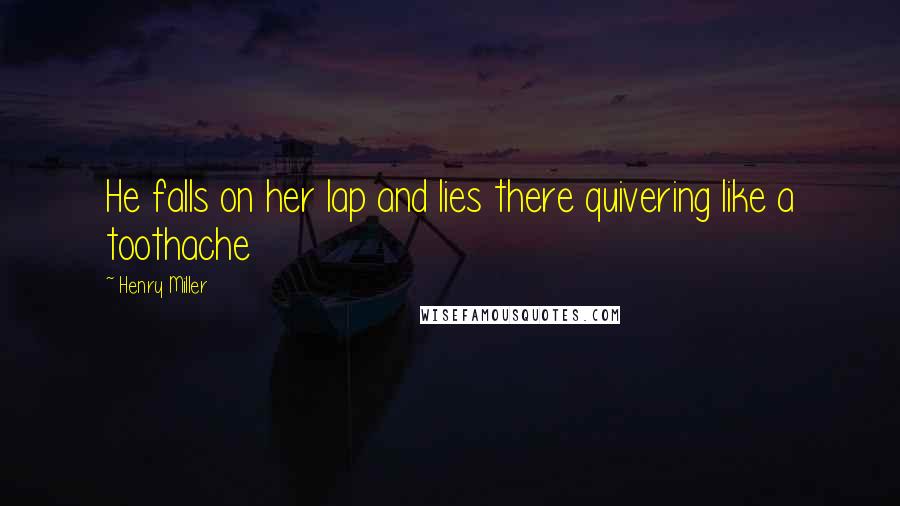 Henry Miller Quotes: He falls on her lap and lies there quivering like a toothache