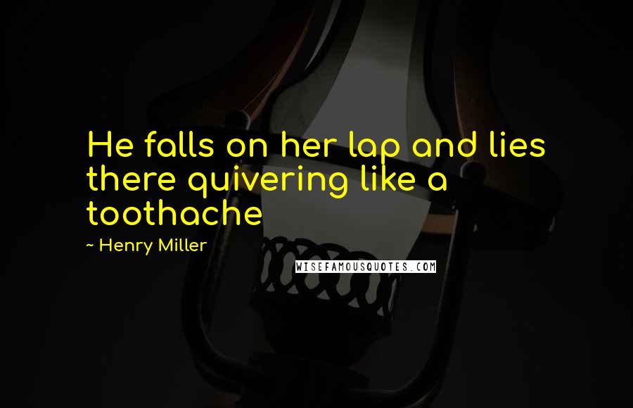 Henry Miller Quotes: He falls on her lap and lies there quivering like a toothache