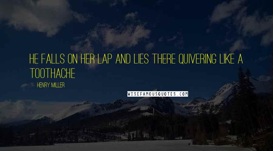 Henry Miller Quotes: He falls on her lap and lies there quivering like a toothache