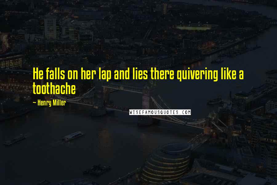 Henry Miller Quotes: He falls on her lap and lies there quivering like a toothache