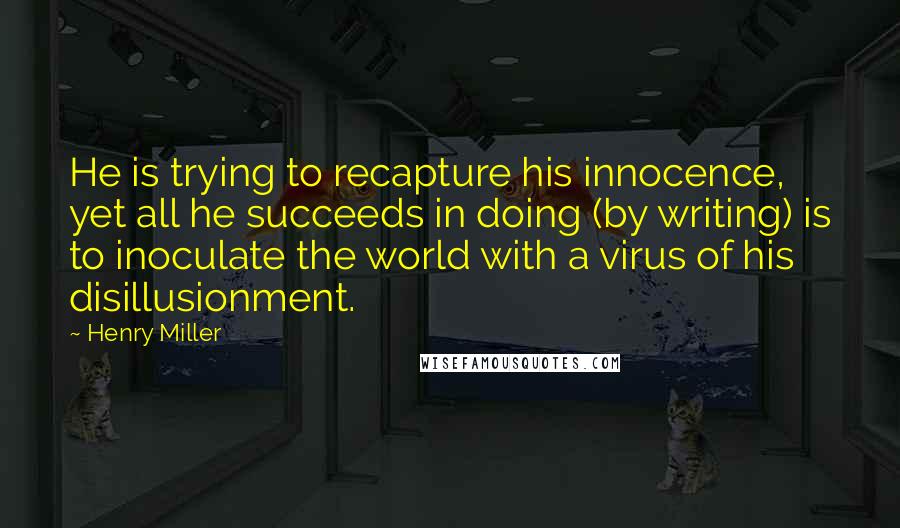 Henry Miller Quotes: He is trying to recapture his innocence, yet all he succeeds in doing (by writing) is to inoculate the world with a virus of his disillusionment.