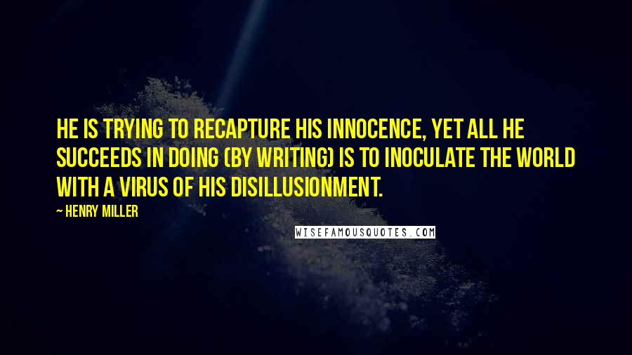 Henry Miller Quotes: He is trying to recapture his innocence, yet all he succeeds in doing (by writing) is to inoculate the world with a virus of his disillusionment.