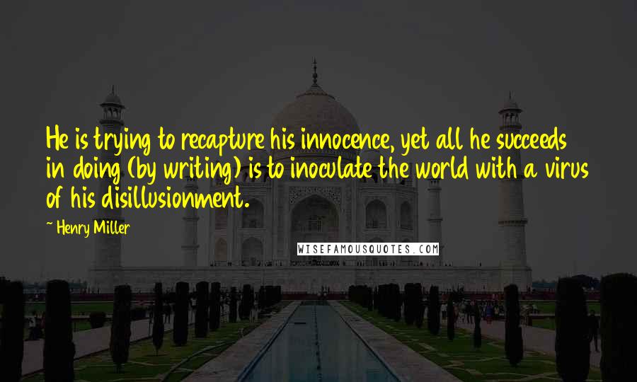 Henry Miller Quotes: He is trying to recapture his innocence, yet all he succeeds in doing (by writing) is to inoculate the world with a virus of his disillusionment.