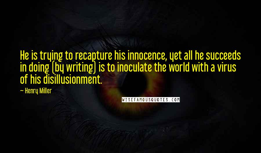 Henry Miller Quotes: He is trying to recapture his innocence, yet all he succeeds in doing (by writing) is to inoculate the world with a virus of his disillusionment.