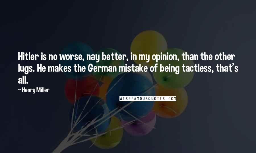 Henry Miller Quotes: Hitler is no worse, nay better, in my opinion, than the other lugs. He makes the German mistake of being tactless, that's all.