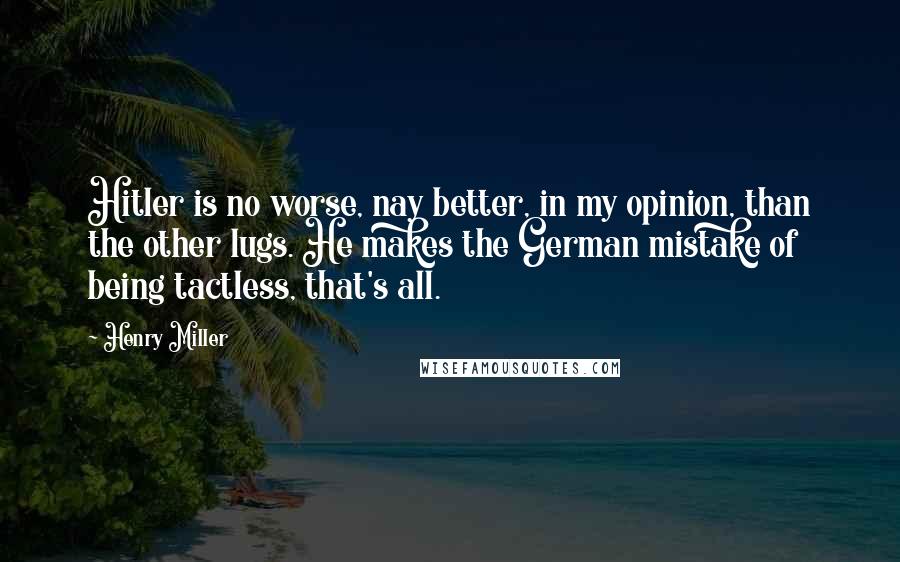 Henry Miller Quotes: Hitler is no worse, nay better, in my opinion, than the other lugs. He makes the German mistake of being tactless, that's all.