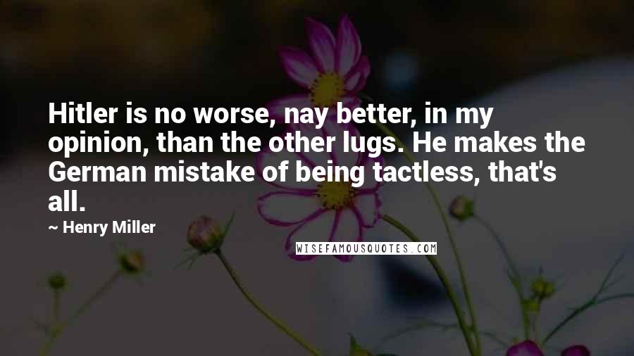 Henry Miller Quotes: Hitler is no worse, nay better, in my opinion, than the other lugs. He makes the German mistake of being tactless, that's all.