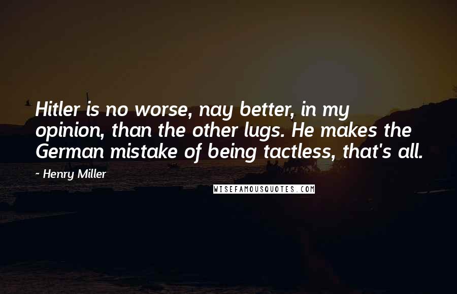 Henry Miller Quotes: Hitler is no worse, nay better, in my opinion, than the other lugs. He makes the German mistake of being tactless, that's all.