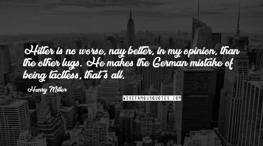 Henry Miller Quotes: Hitler is no worse, nay better, in my opinion, than the other lugs. He makes the German mistake of being tactless, that's all.