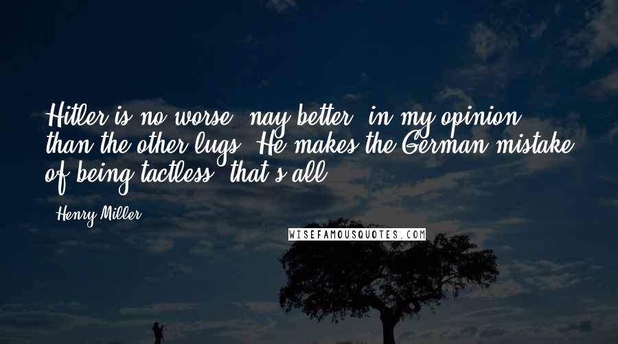 Henry Miller Quotes: Hitler is no worse, nay better, in my opinion, than the other lugs. He makes the German mistake of being tactless, that's all.