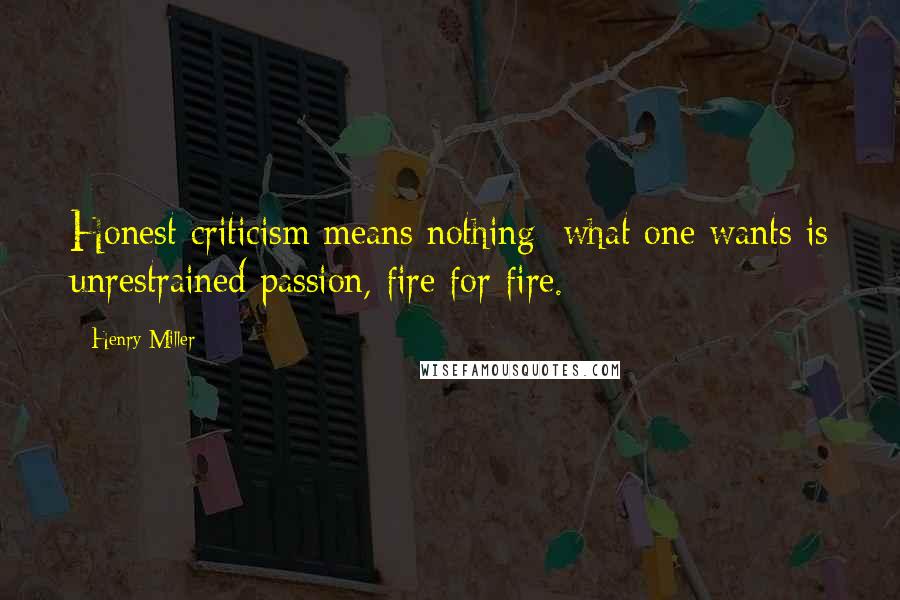 Henry Miller Quotes: Honest criticism means nothing: what one wants is unrestrained passion, fire for fire.