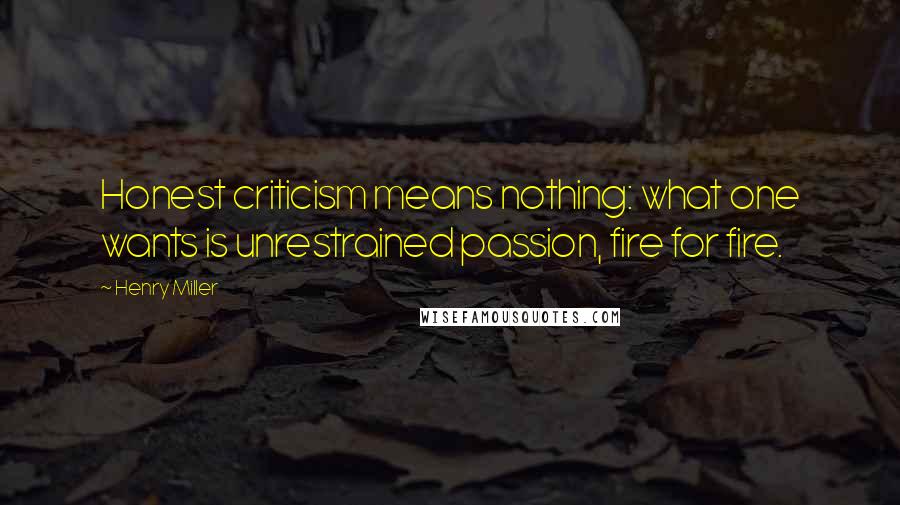 Henry Miller Quotes: Honest criticism means nothing: what one wants is unrestrained passion, fire for fire.