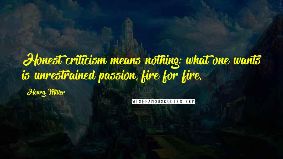 Henry Miller Quotes: Honest criticism means nothing: what one wants is unrestrained passion, fire for fire.