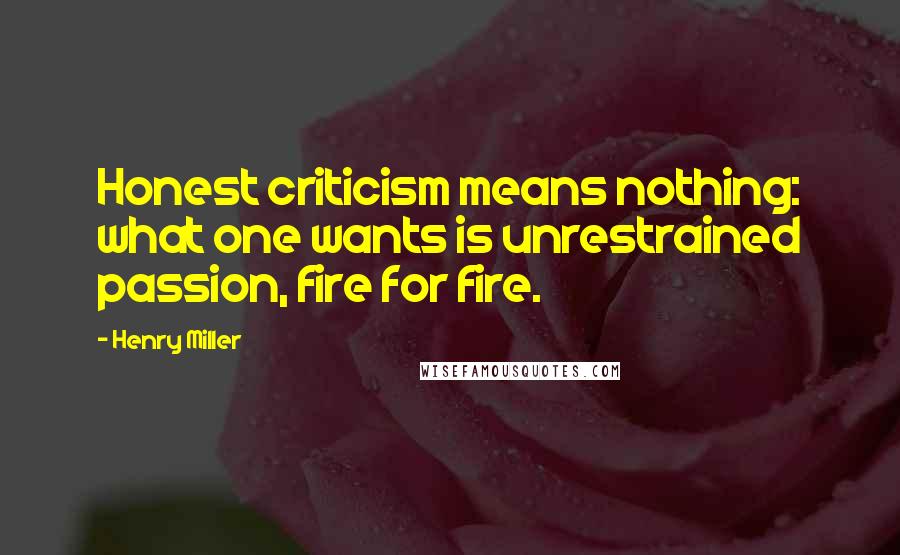 Henry Miller Quotes: Honest criticism means nothing: what one wants is unrestrained passion, fire for fire.