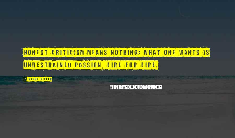 Henry Miller Quotes: Honest criticism means nothing: what one wants is unrestrained passion, fire for fire.