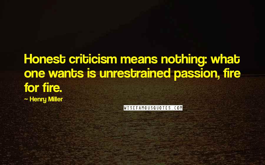 Henry Miller Quotes: Honest criticism means nothing: what one wants is unrestrained passion, fire for fire.