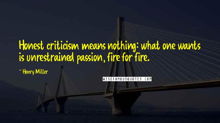 Henry Miller Quotes: Honest criticism means nothing: what one wants is unrestrained passion, fire for fire.