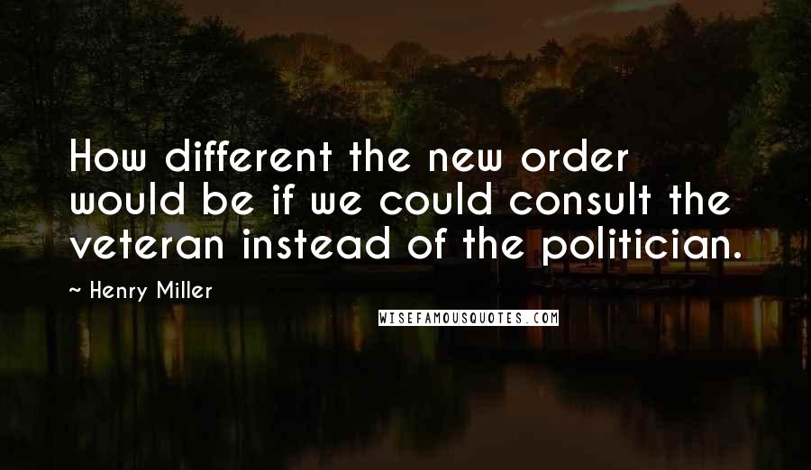 Henry Miller Quotes: How different the new order would be if we could consult the veteran instead of the politician.