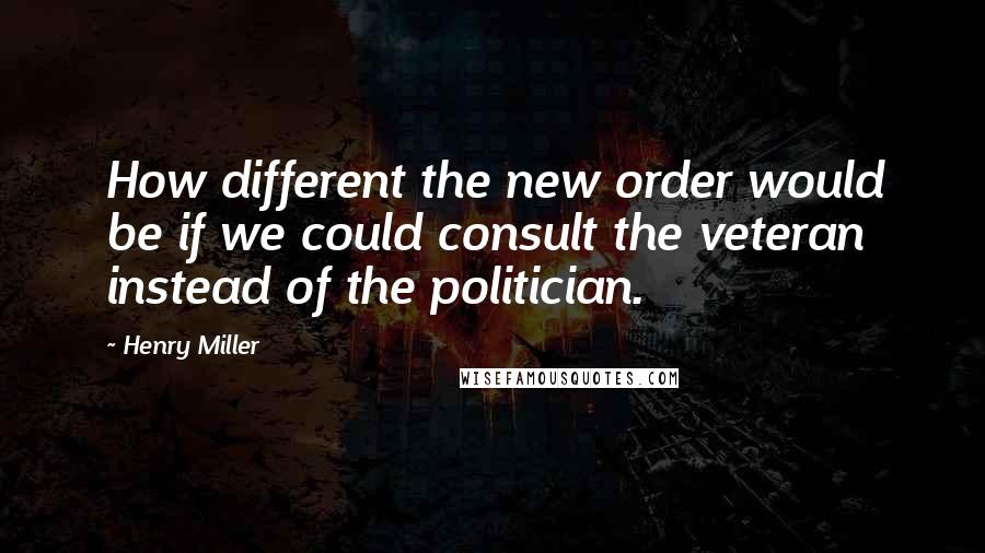 Henry Miller Quotes: How different the new order would be if we could consult the veteran instead of the politician.