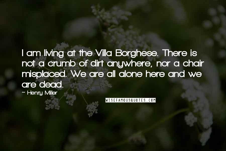 Henry Miller Quotes: I am living at the Villa Borghese. There is not a crumb of dirt anywhere, nor a chair misplaced. We are all alone here and we are dead.