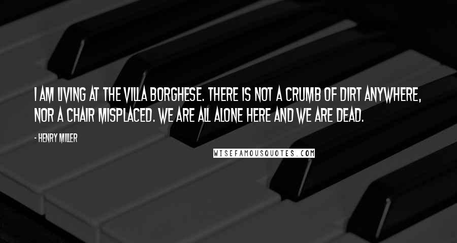 Henry Miller Quotes: I am living at the Villa Borghese. There is not a crumb of dirt anywhere, nor a chair misplaced. We are all alone here and we are dead.