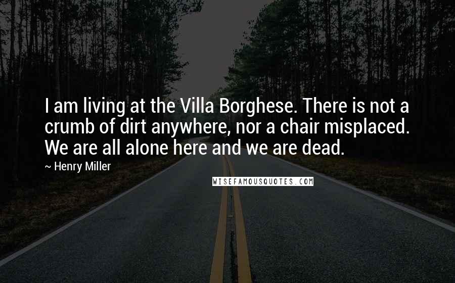 Henry Miller Quotes: I am living at the Villa Borghese. There is not a crumb of dirt anywhere, nor a chair misplaced. We are all alone here and we are dead.