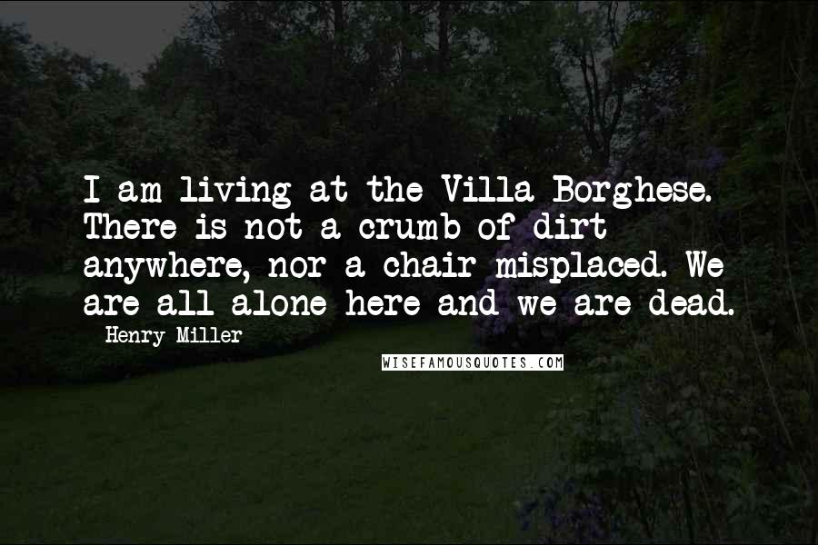 Henry Miller Quotes: I am living at the Villa Borghese. There is not a crumb of dirt anywhere, nor a chair misplaced. We are all alone here and we are dead.