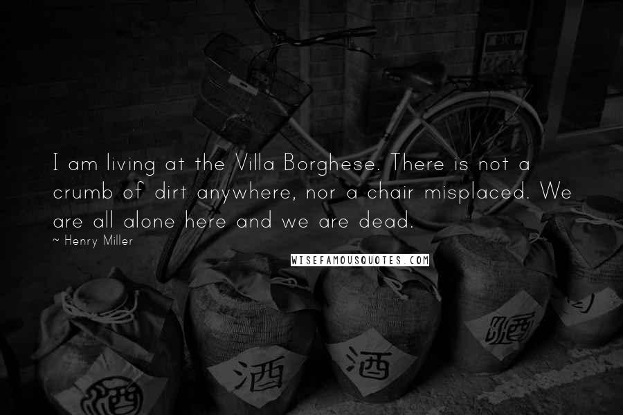 Henry Miller Quotes: I am living at the Villa Borghese. There is not a crumb of dirt anywhere, nor a chair misplaced. We are all alone here and we are dead.