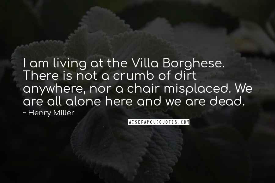 Henry Miller Quotes: I am living at the Villa Borghese. There is not a crumb of dirt anywhere, nor a chair misplaced. We are all alone here and we are dead.